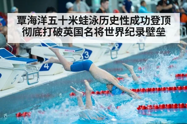 覃海洋五十米蛙泳历史性成功登顶彻底打破英国名将世界纪录壁垒