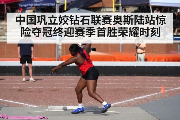 中国巩立姣钻石联赛奥斯陆站惊险夺冠终迎赛季首胜荣耀时刻